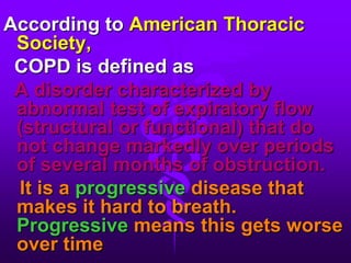According to American Thoracic Society,  COPD is defined as  A disorder characterized by abnormal test of expiratory flow (structural or functional) that do not change markedly over periods of several months of obstruction.It is a progressive disease that makes it hard to breath. Progressive means this gets worse over time 