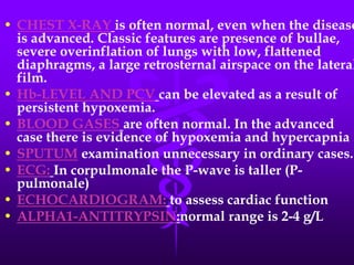 CHEST X-RAYis often normal, even when the disease is advanced. Classic features are presence of bullae, severe overinflation of lungs with low, flattened diaphragms, a large retrosternal airspace on the lateral film.Hb-LEVEL AND PCVcan be elevated as a result of persistent hypoxemia.BLOOD GASESare often normal. In the advanced case there is evidence of hypoxemia and hypercapnia . SPUTUM examination unnecessary in ordinary cases.ECG:In corpulmonale the P-wave is taller (P-pulmonale)ECHOCARDIOGRAM:to assess cardiac functionALPHA1-ANTITRYPSIN:normal range is 2-4 g/L