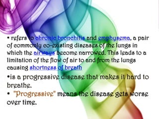 • refers to chronic bronchitis and emphysema, a pair of commonly co-existing diseases of the lungs in which the airways become narrowed. This leads to a limitation of the flow of air to and from the lungs causing shortness of breath•is a progressive disease that makes it hard to breathe. •  "Progressive" means the disease gets worse over time. 