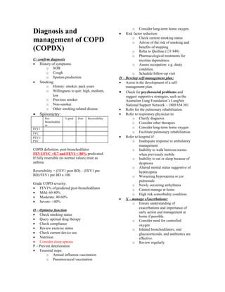 o Consider long-term home oxygen.
Diagnosis and                                          •   Risk factor reduction:
management of COPD                                             o Check current smoking status
                                                               o Advise of the risk of smoking and
(COPDX)                                                             benefits of stopping
                                                               o Refer to Quitline (131 848)
                                                               o Pharmacological treatments for
C: confirm diagnosis                                                nicotine dependence.
• History of symptoms:                                         o Assess occupation: e.g. dusty
         o SOB                                                      condition.
         o Cough                                               o Schedule follow-up visit
         o Sputum production                           D – Develop self-management plan:
• Smoking:                                             • Assist in the development of a self-
         o History: smoker, pack years                     management plan.
         o Willingness to quit: high, medium,          • Check for psychosocial problems and
            low                                            suggest supportive strategies, such as the
         o Previous smoker                                 Australian Lung Foundation’s LungNet
         o Non-smoker                                      National Support Network – 1800 654 301
         o Other smoking-related disease               • Refer for the pulmonary rehabilitation
•   Spirometry:                                        • Refer to respiratory physician to:
        Pre-           % pred   Post   Reversibility           o Clarify diagnosis
        bronchodilat            -                              o Consider other therapies
        or
FEV1                                                           o Consider long-term home oxygen
FVC                                                            o Facilitate pulmonary rehabilitation.
FEV1/                                                  • Refer to hospital if:
FVC                                                            o Inadequate response to ambulatory
                                                                    management
COPD definition: post-bronchodilator                           o Inability to walk between rooms
FEV1/FVC <0.7 and FEV1 < 80% predicated.                            when previously mobile
If fully resersible (to normal values) treat as                o Inability to eat or sleep because of
asthma.                                                             dyspnoea
                                                               o Altered mental status suggestive of
Reversibility = (FEV1 post BD) – (FEV1 pre                          hypercapnia
BD)/FEV1 pre BD x 100                                          o Worsening hypoxaemia or cor
                                                                    pulmonale
Grade COPD severity:                                           o Newly occurring arrhythmia
• FEV1% of predicted post-bronchodilator                       o Cannot manage at home
• Mild: 60-80%                                                 o High risk comorbidity condition.
• Moderate: 40-60%
                                                       • X – manage eXacerbations:
• Severe: <40%                                                 o Ensure understanding of
                                                                    exacerbations and importance of
O – Optimise function
                                                                    early action and management at
• Check smoking status                                              home if possible.
• Query optimal drug therapy                                   o Consider need for controlled
• Check compliance                                                  oxygen
• Review exercise status                                       o Inhaled bronchodilators, oral
• Check current device use                                          glucocorticoids, and antibiotics are
• Nutrition                                                         effective.
• Consider sleep apnoea                                        o Review regularly.
P – Prevent deterioration
• Essential steps:
        o Annual influenza vaccination
        o Pneumococcal vaccination
 