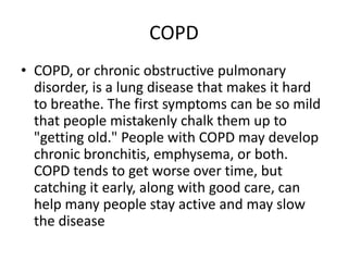 COPD
• COPD, or chronic obstructive pulmonary
  disorder, is a lung disease that makes it hard
  to breathe. The first symptoms can be so mild
  that people mistakenly chalk them up to
  "getting old." People with COPD may develop
  chronic bronchitis, emphysema, or both.
  COPD tends to get worse over time, but
  catching it early, along with good care, can
  help many people stay active and may slow
  the disease
 