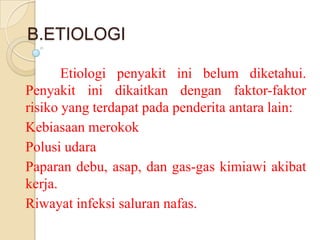 B.ETIOLOGI
Etiologi penyakit ini belum diketahui.
Penyakit ini dikaitkan dengan faktor-faktor
risiko yang terdapat pada penderita antara lain:
Kebiasaan merokok
Polusi udara
Paparan debu, asap, dan gas-gas kimiawi akibat
kerja.
Riwayat infeksi saluran nafas.

 