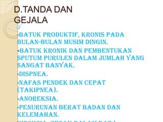 D.TANDA DAN
GEJALA
•Batuk

produktif, kronis pada
bulan-bulan musim dingin.
Batuk kronik dan pembentukan
sputum purulen dalam jumlah yang
sangat banyak.
•Dispnea.
•Nafas pendek dan cepat
(Takipnea).
•Anoreksia.
•Penurunan berat badan dan
kelemahan.

 