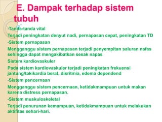 E. Dampak terhadap sistem
tubuh
•Tanda-tanda

vital
Terjadi peningkatan denyut nadi, pernapasan cepat, peningkatan TD
•Sistem pernapasan
Mengganggu sistem pernapasan terjadi penyempitan saluran nafas
sehingga dapat mengakibatkan sesak napas
Sistem kardiovaskuler
Pada sistem kardiovaskuler terjadi peningkatan frekuensi
jantung/takikardia berat, disritmia, edema dependend
•Sistem pencernaan
Mengganggu sistem pencernaan, ketidakmampuan untuk makan
karena distress pernapasan.
•Sistem muskuloskeletal
Terjadi penurunan kemampuan, ketidakmampuan untuk melakukan
aktifitas sehari-hari.

 