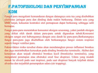 F.PATOFISIOLOGI DAN PENYIMPANGAN
KDM
Fungsi paru mengalami kemunduran dengan datangnya usia tua yang disebabkan
elastisitas jaringan paru dan dinding dada makin berkurang. Dalam usia yang
lebih lanjut, kekuatan kontraksi otot pernapasan dapat berkurang sehingga sulit
bernapas.
Fungsi paru-paru menentukan konsumsi oksigen seseorang, yakni jumlah oksigen
yang diikat oleh darah dalam paru-paru untuk digunakan tubuh.Konsumsi
oksigen sangat erat hubungannya dengan arus darah ke paru-paru.Berkurangnya
fungsi paru-paru juga disebabkan oleh berkurangnya fungsi sistem respirasi
seperti fungsi ventilasi paru.
Faktor-faktor risiko tersebut diatas akan mendatangkan proses inflamasi bronkus
dan juga menimbulkan kerusakan pada dinding bronkiolus terminalis. Akibat dari
kerusakan akan terjadi obstruksi bronkus kecil (bronkiolus terminalis), yang
mengalami penutupan atau obstruksi awal fase ekspirasi. Udara yang mudah
masuk ke alveoli pada saat inspirasi, pada saat ekspirasi banyak terjebak dalam
alveolus dan terjadilah penumpukan udara (air trapping).

 