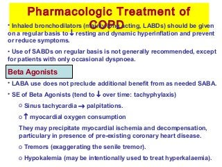 Pharmacologic Treatment of
COPD
Beta Agonists
• Inhaled bronchodilators (mainly long acting, LABDs) should be given
on a regular basis to ↓ resting and dynamic hyperinflation and prevent
or reduce symptoms.
• Use of SABDs on regular basis is not generally recommended, except
for patients with only occasional dyspnoea.
• LABA use does not preclude additional benefit from as needed SABA.
• SE of Beta Agonists (tend to ↓ over time: tachyphylaxis)
o Sinus tachycardia → palpitations.
o ↑ myocardial oxygen consumption
They may precipitate myocardial ischemia and decompensation,
particulary in presence of pre-existing coronary heart disease.
o Tremors (exaggerating the senile tremor).
o Hypokalemia (may be intentionally used to treat hyperkalaemia).
 
