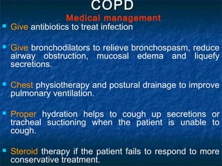 COPDCOPD
Medical management
 Give antibiotics to treat infection
 Give bronchodilators to relieve bronchospasm, reduce
airway obstruction, mucosal edema and liquefy
secretions.
 Chest physiotherapy and postural drainage to improve
pulmonary ventilation.
 Proper hydration helps to cough up secretions or
tracheal suctioning when the patient is unable to
cough.
 Steroid therapy if the patient fails to respond to more
conservative treatment.
 