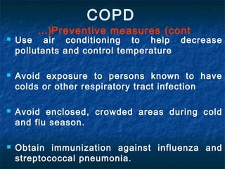  Use air conditioning to help decrease
pollutants and control temperature
 Avoid exposure to persons known to have
colds or other respiratory tract infection
 Avoid enclosed, crowded areas during cold
and flu season.
 Obtain immunization against influenza and
streptococcal pneumonia.
COPD
Preventive measures (cont…(
 