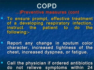 COPD
Preventive measures (cont…(
 To ensure prompt, effective treatmentTo ensure prompt, effective treatment
of a developing respiratory infection,of a developing respiratory infection,
instruct the patient to do theinstruct the patient to do the
following:-following:-
 Report any change in sputum colorReport any change in sputum color
character, increased tightness of thecharacter, increased tightness of the
chest, increased dyspnea, or fatigue.chest, increased dyspnea, or fatigue.
 Call the physician if ordered antibioticsCall the physician if ordered antibiotics
do not relieve symptoms within 24do not relieve symptoms within 24
 