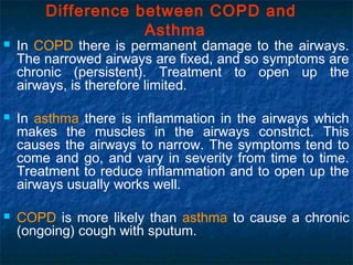 Difference between COPD and
Asthma
 In COPD there is permanent damage to the airways.
The narrowed airways are fixed, and so symptoms are
chronic (persistent). Treatment to open up the
airways, is therefore limited.
 In asthma there is inflammation in the airways which
makes the muscles in the airways constrict. This
causes the airways to narrow. The symptoms tend to
come and go, and vary in severity from time to time.
Treatment to reduce inflammation and to open up the
airways usually works well.
 COPD is more likely than asthma to cause a chronic
(ongoing) cough with sputum.
 