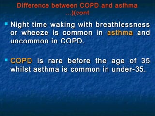 Difference between COPD and asthma
(cont…(
 Night time waking with breathlessnessNight time waking with breathlessness
or wheeze is common inor wheeze is common in asthmaasthma andand
uncommon in COPD.uncommon in COPD.
 COPDCOPD is rare before the age of 35is rare before the age of 35
whilst asthma is common in under-35.whilst asthma is common in under-35.
 