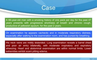 Case
A 66-year-old man with a smoking history of one pack per day for the past 47
years presents with progressive shortness of breath and chronic cough,
productive of yellowish sputum, for the past 2 years.
On examination he appears cachectic and in moderate respiratory distress,
especially after walking to the examination room, and has pursed-lip breathing.
His neck veins are mildly distended. Lung examination reveals a barrel chest
and poor air entry bilaterally, with moderate inspiratory and expiratory
wheezing. Heart and abdominal examination are within normal limits. Lower
extremities exhibit scant pitting edema.
 