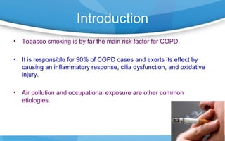 Introduction
• Tobacco smoking is by far the main risk factor for COPD.
• It is responsible for 90% of COPD cases and exerts its effect by
causing an inflammatory response, cilia dysfunction, and oxidative
injury.
• Air pollution and occupational exposure are other common
etiologies.
 