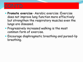 CONTD
 Promote exercise- Aerobic exercise :Exercise
does not improve lung function more effectively
but strengthen the respiratory muscles even the
lungs are diseased.
 Progressively increased walking is the most
common form of exercise.
 Encourage diaphragmatic breathing and pursed-lip
breathing.
 