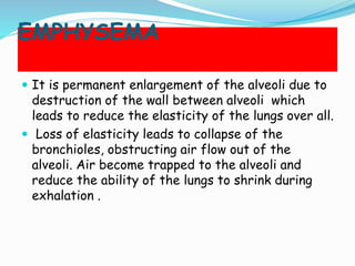 EMPHYSEMA
 It is permanent enlargement of the alveoli due to
destruction of the wall between alveoli which
leads to reduce the elasticity of the lungs over all.
 Loss of elasticity leads to collapse of the
bronchioles, obstructing air flow out of the
alveoli. Air become trapped to the alveoli and
reduce the ability of the lungs to shrink during
exhalation .
 