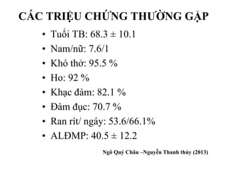 CÁC TRIỆU CHỨNG THƯỜNG GẶP
• Tuổi TB: 68.3 ± 10.1
• Nam/nữ: 7.6/1
• Khó thở: 95.5 %
• Ho: 92 %
• Khạc đàm: 82.1 %
• Đàm đục: 70.7 %
• Ran rít/ ngáy: 53.6/66.1%
• ALĐMP: 40.5 ± 12.2
18
Ngô Quý Châu –Nguyễn Thanh thủy (2013)
 