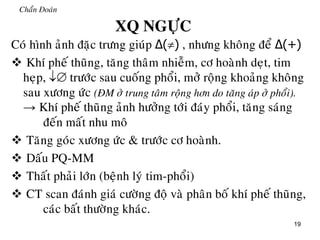 19
Chaån Đoaùn
XQ NGÖÏC
Coù hình aûnh ñaëc tröng giuùp Δ() , nhöng khoâng ñeå Δ(+)
 Khí pheá thuõng, taêng thaâm nhieãm, cô hoaønh deït, tim
heïp,  tröôùc sau cuoáng phoåi, môû roäng khoaûng khoâng
sau xöông öùc (ÑM ôû trung taâm roäng hôn do taêng aùp ôû phoåi).
→ Khí pheá thuõng aûnh höôûng tôùi ñaùy phoåi, taêng saùng
ñeán maát nhu moâ
 Taêng goùc xöông öùc & tröôùc cô hoaønh.
 Daáu PQ-MM
 Thaát phaûi lôùn (beänh lyù tim-phoåi)
 CT scan ñaùnh giaù cöôøng ñoä vaø phaân boá khí pheá thuõng,
caùc baát thöôøng khaùc.
 