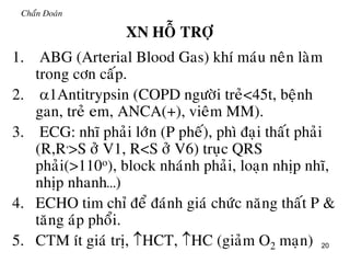 20
Chaån Đoaùn
XN HOÃ TRÔÏ
1. ABG (Arterial Blood Gas) khí maùu neân laøm
trong côn caáp.
2. 1Antitrypsin (COPD ngöôøi treû<45t, beänh
gan, treû em, ANCA(+), vieâm MM).
3. ECG: nhó phaûi lôùn (P pheá), phì ñaïi thaát phaûi
(R,R,
>S ôû V1, R<S ôû V6) truïc QRS
phaûi(>110o), block nhaùnh phaûi, loaïn nhòp nhó,
nhòp nhanh…)
4. ECHO tim chæ ñeå ñaùnh giaù chöùc naêng thaát P &
taêng aùp phoåi.
5. CTM ít giaù trò, HCT, HC (giaûm O2 maïn)
 