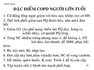26
Chaån Đoaùn
ÑAËC ÑIEÅM COPD NGÖÔØI LÔÙN TUOÅI
1. Cöû ñoäng loàng ngöïc giaûm:voâi hoùa suïn, khôùp; teo cô HH
2. Theå tích phoåi giaûm:suïn PQ thoaùi hoùa, nhu moâ ñaøn
hoài
3. Giaûm O2 vaøo pheá nang: bieåu moâ PQ daøy, bong ra,
chaát nhaøy, xô quanh PQ taêng.
4. Taêng NC nhieãm truøng:nhung mao , ñeà khaùng , NT
kín ñaùo, lan nhanh, deã SHH, phuïc hoài
keùm.
5. RL noäi moâi, RL nhòp tim.
6. Ñôït caáp daøy hôn,naèm vieändaøi hôn, NC töû vong caohôn.
7. Deã nhaàm, queân thuoác, K.soaùt Tr/ch  deã bò côn caáp.
8. Taäp luyeän chuù yù beänh tim maïch phoái hôïp.
 