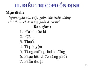 27
III. ÑIEÀU TRÒ COPD OÅN ÑÒNH
Muïc ñích:
„ Ngaên ngöøa côn caáp, giaûm caùc trieäu chöùng
„ Caûi thieäân chöùc naêng phoåi & cô theå
Bao goàm:
1. Cai thuoác laù
2. O2
3. Thuoác
4. Taäp luyeän
5. Taêng cöôøng dinh döôõng
6. Phuïc hoài chöùc naêng phoåi
7. Phaãu thuaät
 