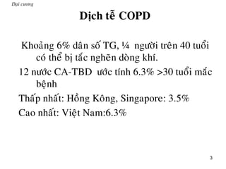 3
Đaïi cương
Dòch teã COPD
„ Khoaûng 6% daân soá TG, ¼ ngöôøi treân 40 tuoåi
coù theå bò taéc ngheõn doøng khí.
„ 12 nöôùc CA-TBD öôùc tính 6.3% >30 tuoåi maéc
beänh
„ Thaáp nhaát: Hoàng Koâng, Singapore: 3.5%
„ Cao nhaát: Vieät Nam:6.3%
 