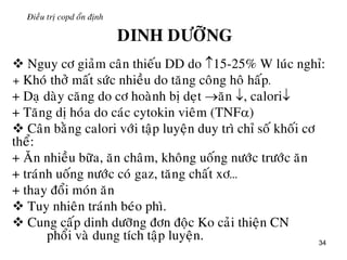 34
Ñieàu trò copd oån ñònh
DINH DÖÔÕNG
 Nguy cô giaûm caân thieáu DD do 15-25% W luùc nghæ:
+ Khoù thôû maát söùc nhieàu do taêng coâng hoâ haáp.
+ Daï daøy caêng do cô hoaønh bò deït aên , calori
+ Taêng dò hoùa do caùc cytokin vieâm (TNF)
 Caân baèng calori vôùi taäp luyeän duy trì chæ soá khoái cô
theå:
+ AÊn nhieàu böõa, aên chaâm, khoâng uoáng nöôùc tröôùc aên
+ traùnh uoáng nöôùc coù gaz, taêng chaát xô…
+ thay ñoåi moùn aên
 Tuy nhieân traùnh beùo phì.
 Cung caáp dinh döôõng ñôn ñoäc Ko caûi thieän CN
phoåi vaø dung tích taäp luyeän.
 