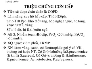 39
Đôït caáp COPD
TRIEÄU CHÖÙNG CÔN CAÁP
 Tieàn söû ñöôïc chaån ñoaùn laø COPD.
 Laâm saøng: suy hoâ haáp caáp, Thôû >25/ph,
tim >110 l/ph, khoù thôû taêng, boùp ngheït ngöïc, ho taêng,
khaïc ñaøm, vaøng.
Soát; lôø ñôø, luù laãn, buoàøn nguû.
 ABG: Nhieãm toan HH caáp, PaO2 <50mmHg, PaCO2
>50mmHg.
 XQ ngöïc: vieâm phoåi, TKMP.
 XN ñaøm: vaøng, xanh, coù Neutrophile gôïi yù coù VK
thöôøng truù hoaëc NT. Coù Gr(+):thöôøng laøS.pneumoniae
(ít khi laø S.aureus), Coù Gr(-): thöôøng laø H.influenzae,
K.pneumoniae, Acinetobacter, P.aeruginosa.
 
