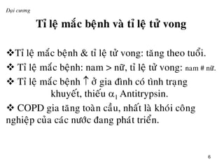 6
Đaïi cương
Tæ leä maéc beänh vaø tæ leä töû vong
Tæ leä maéc beänh & tæ leä töû vong: taêng theo tuoåi.
 Tæ leä maéc beänh: nam > nöõ, tæ leä töû vong: nam # nöõ.
 Tæ leä maéc beänh  ôû gia ñình coù tình traïng
khuyeát, thieáu 1 Antitrypsin.
 COPD gia taêng toaøn caàu, nhaát laø khoùi coâng
nghieäp cuûa caùc nöôùc ñang phaùt trieån.
 
