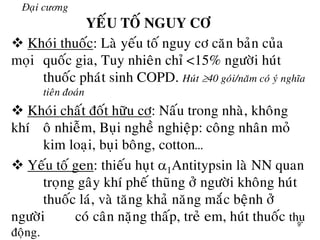 9
Đaïi cương
YEÁU TOÁ NGUY CÔ
 Khoùi thuoác: Laø yeáu toá nguy cô caên baûn cuûa
moïi quoác gia, Tuy nhieân chæ <15% ngöôøi huùt
thuoác phaùt sinh COPD. Huùt 40 goùi/naêm coù yù nghóa
tieân ñoaùn
 Khoùi chaát ñoát höõu cô: Naáu trong nhaø, khoâng
khí oâ nhieãm, Buïi ngheà nghieäp: coâng nhaân moû
kim loaïi, buïi boâng, cotton…
 Yeáu toá gen: thieáu huït 1Antitypsin laø NN quan
troïng gaây khí pheá thuõng ôû ngöôøi khoâng huùt
thuoác laù, vaø taêng khaû naêng maéc beänh ôû
ngöôøi coù caân naëng thaáp, treû em, huùt thuoác thuï
ñoäng.
 