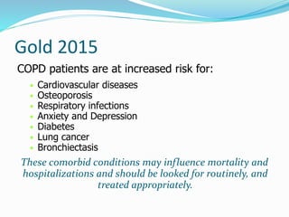 Gold 2015
COPD patients are at increased risk for:
• Cardiovascular diseases
• Osteoporosis
• Respiratory infections
• Anxiety and Depression
• Diabetes
• Lung cancer
• Bronchiectasis
These comorbid conditions may influence mortality and
hospitalizations and should be looked for routinely, and
treated appropriately.
 