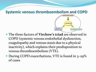 Systemic venous thromboembolism and COPD
 The three factors of Virchow’s triad are observed in
COPD (systemic venous endothelial dysfunction,
coagulopathy and venous stasis due to a physical
inactivity), which explains their predisposition to
venous thromboembolism (VTE).
 During COPD exacerbations, VTE is found in 3–29%
of cases
 