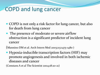 COPD and lung cancer
 COPD is not only a risk factor for lung cancer, but also
for death from lung cancer
 The presence of moderate or severe airflow
obstruction is a significant predictor of incident lung
cancer
(Mannino DM et al. Arch Intern Med 2003;113:1475-1480 )
 Hypoxia-inducible transcription factors (HIF) may
promote angiogenesis and involved in both ischemic
diseases and cancer
(Constans A et al The Scientist 2004;18:20-21)
 