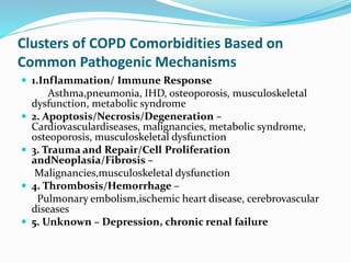 Clusters of COPD Comorbidities Based on
Common Pathogenic Mechanisms
 1.Inflammation/ Immune Response
Asthma,pneumonia, IHD, osteoporosis, musculoskeletal
dysfunction, metabolic syndrome
 2. Apoptosis/Necrosis/Degeneration –
Cardiovasculardiseases, malignancies, metabolic syndrome,
osteoporosis, musculoskeletal dysfunction
 3. Trauma and Repair/Cell Proliferation
andNeoplasia/Fibrosis –
Malignancies,musculoskeletal dysfunction
 4. Thrombosis/Hemorrhage –
Pulmonary embolism,ischemic heart disease, cerebrovascular
diseases
 5. Unknown – Depression, chronic renal failure
 