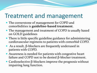 Treatment and management
 The cornerstone of management for COPD and
comorbidities is guideline-based treatment.
 The management and treatment of COPD is usually based
on GOLD guidelines
 There is little specific guideline guidance for administering
cardiovascular regimens to patients with comorbid COPD.
 As a result, β-blockers are frequently underused in
patients with COPD.
 Awareness is needed for patients with congestive heart
failure and COPD not to be denied β-blocker treatment.
 Cardioselective β-blockers improve the prognosis without
impairing lung function.
 