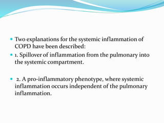  Two explanations for the systemic inflammation of
COPD have been described:
 1. Spillover of inflammation from the pulmonary into
the systemic compartment.
 2. A pro-inflammatory phenotype, where systemic
inflammation occurs independent of the pulmonary
inflammation.
 