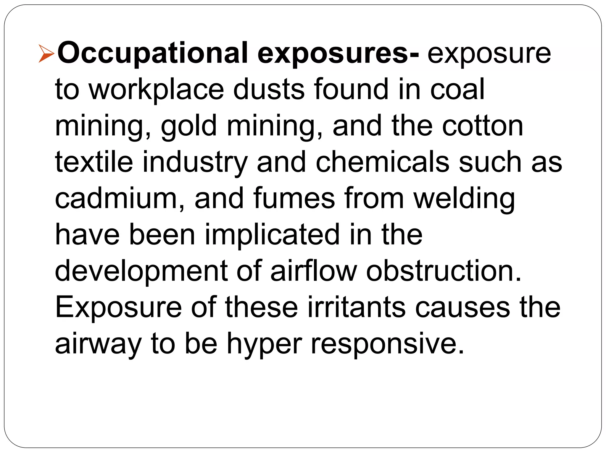 Occupational exposures- exposure
to workplace dusts found in coal
mining, gold mining, and the cotton
textile industry and chemicals such as
cadmium, and fumes from welding
have been implicated in the
development of airflow obstruction.
Exposure of these irritants causes the
airway to be hyper responsive.
 