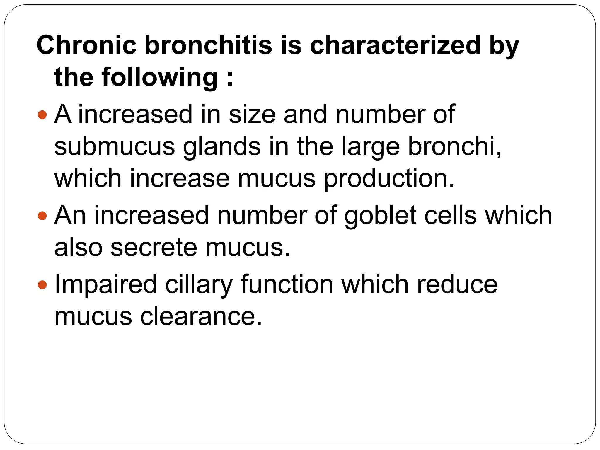 Chronic bronchitis is characterized by
the following :
 A increased in size and number of
submucus glands in the large bronchi,
which increase mucus production.
 An increased number of goblet cells which
also secrete mucus.
 Impaired cillary function which reduce
mucus clearance.
 
