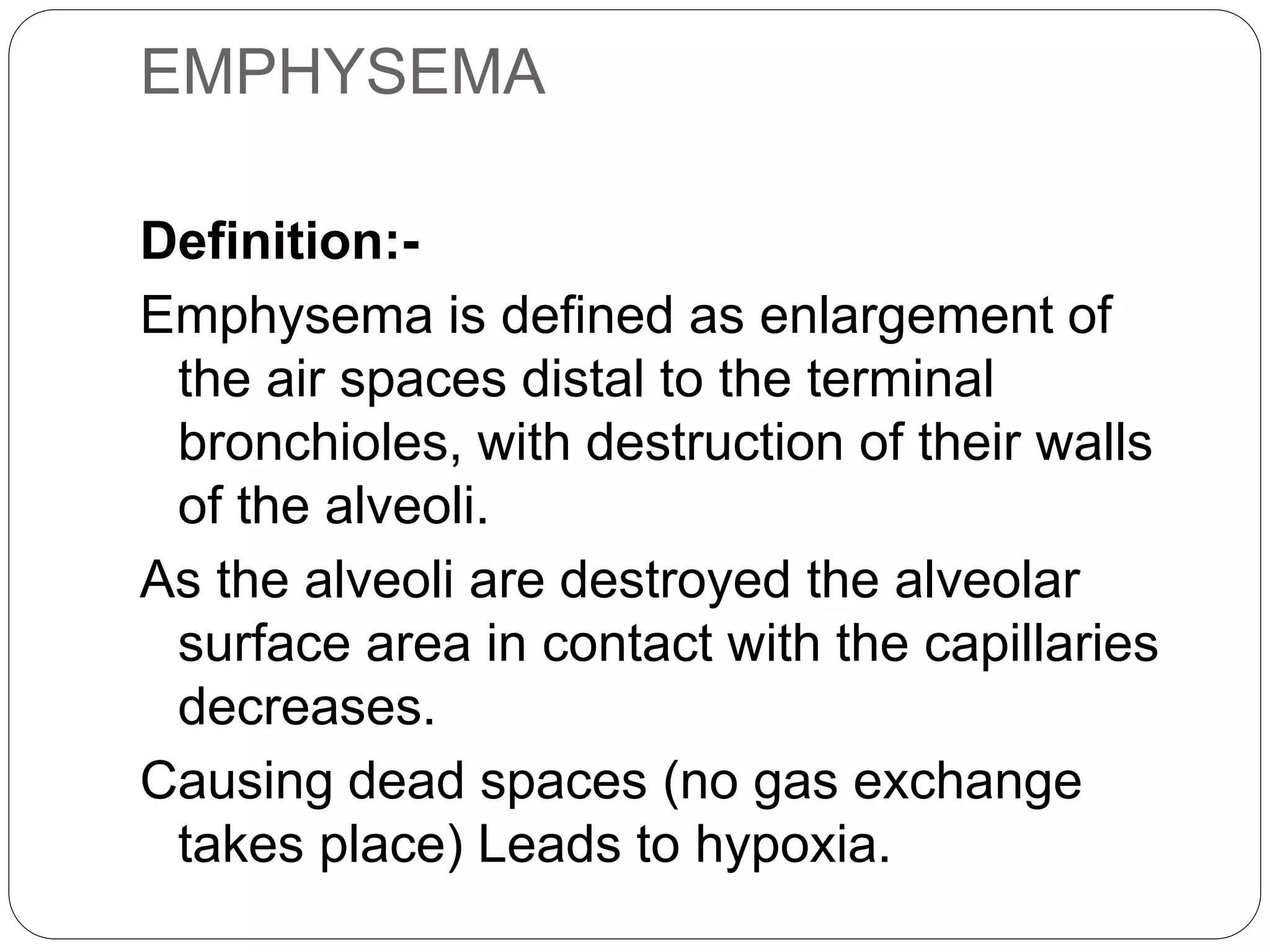 EMPHYSEMA
Definition:-
Emphysema is defined as enlargement of
the air spaces distal to the terminal
bronchioles, with destruction of their walls
of the alveoli.
As the alveoli are destroyed the alveolar
surface area in contact with the capillaries
decreases.
Causing dead spaces (no gas exchange
takes place) Leads to hypoxia.
 
