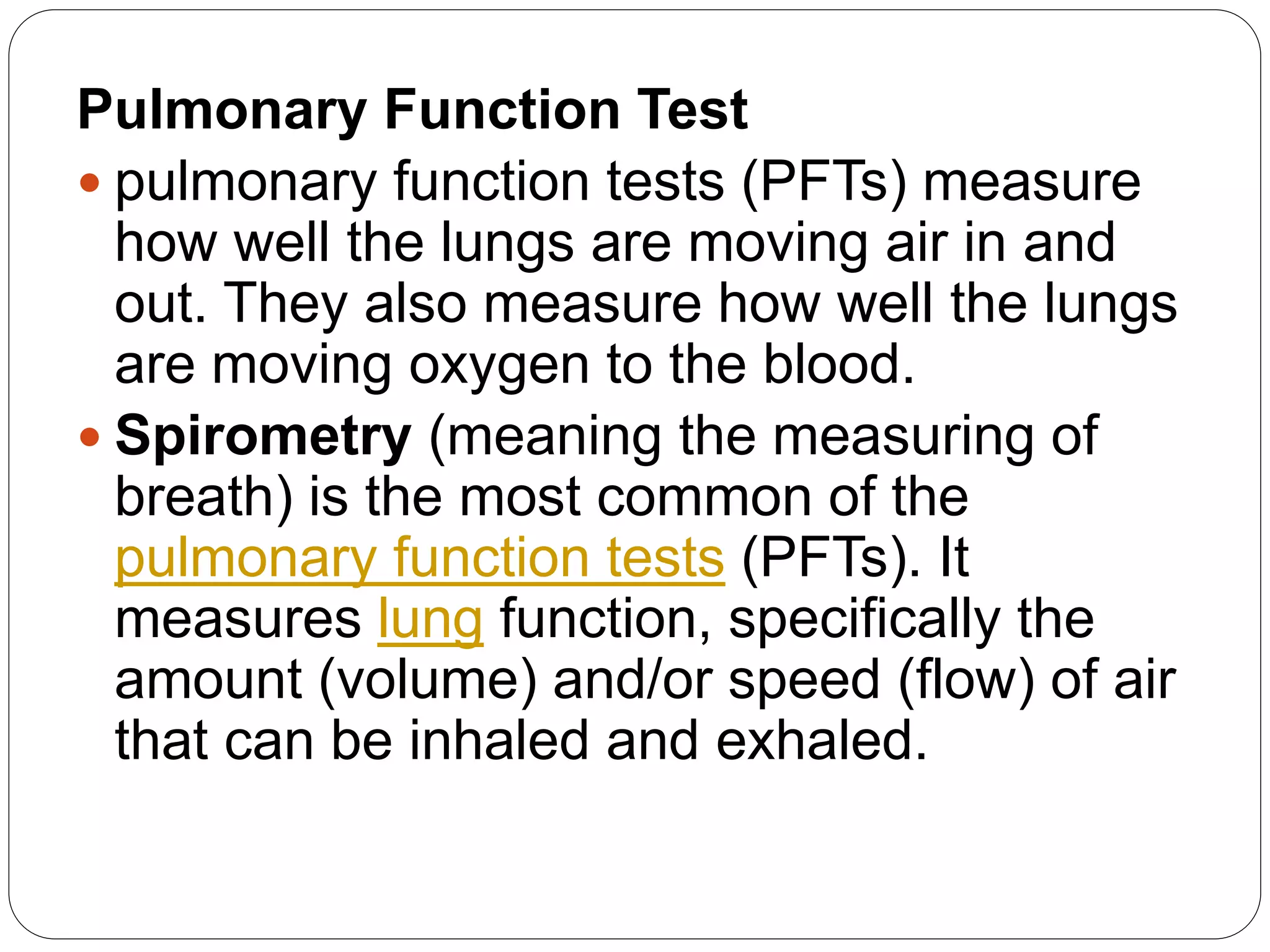 Pulmonary Function Test
 pulmonary function tests (PFTs) measure
how well the lungs are moving air in and
out. They also measure how well the lungs
are moving oxygen to the blood.
 Spirometry (meaning the measuring of
breath) is the most common of the
pulmonary function tests (PFTs). It
measures lung function, specifically the
amount (volume) and/or speed (flow) of air
that can be inhaled and exhaled.
 