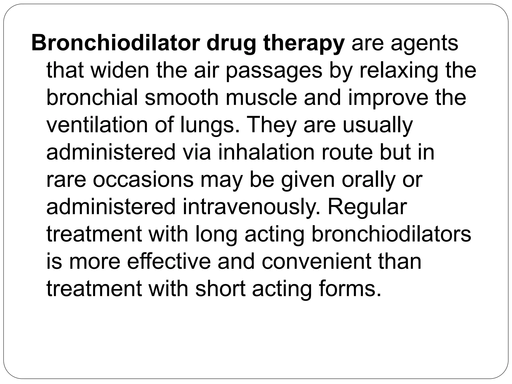 Bronchiodilator drug therapy are agents
that widen the air passages by relaxing the
bronchial smooth muscle and improve the
ventilation of lungs. They are usually
administered via inhalation route but in
rare occasions may be given orally or
administered intravenously. Regular
treatment with long acting bronchiodilators
is more effective and convenient than
treatment with short acting forms.
 