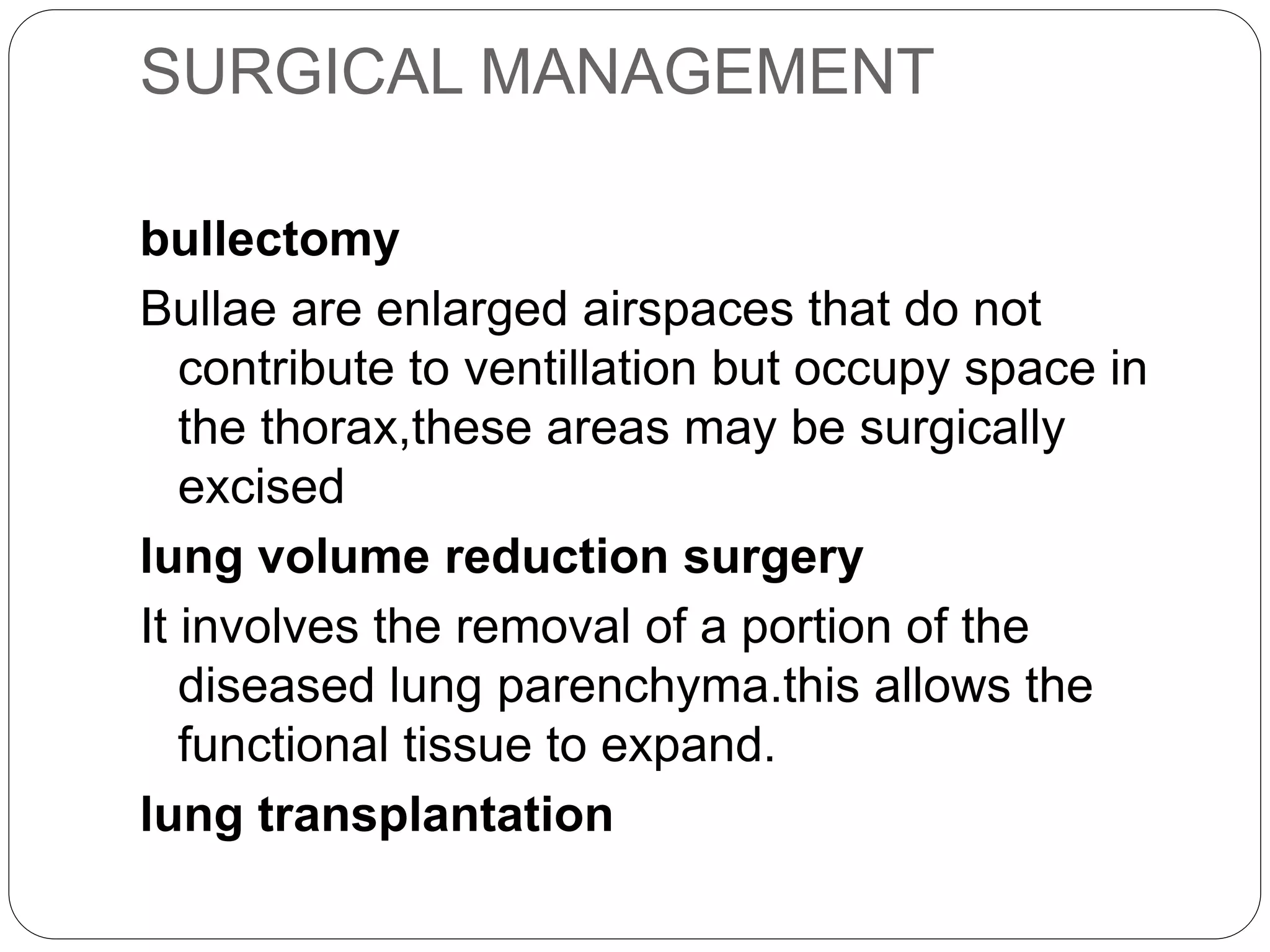SURGICAL MANAGEMENT
bullectomy
Bullae are enlarged airspaces that do not
contribute to ventillation but occupy space in
the thorax,these areas may be surgically
excised
lung volume reduction surgery
It involves the removal of a portion of the
diseased lung parenchyma.this allows the
functional tissue to expand.
lung transplantation
 