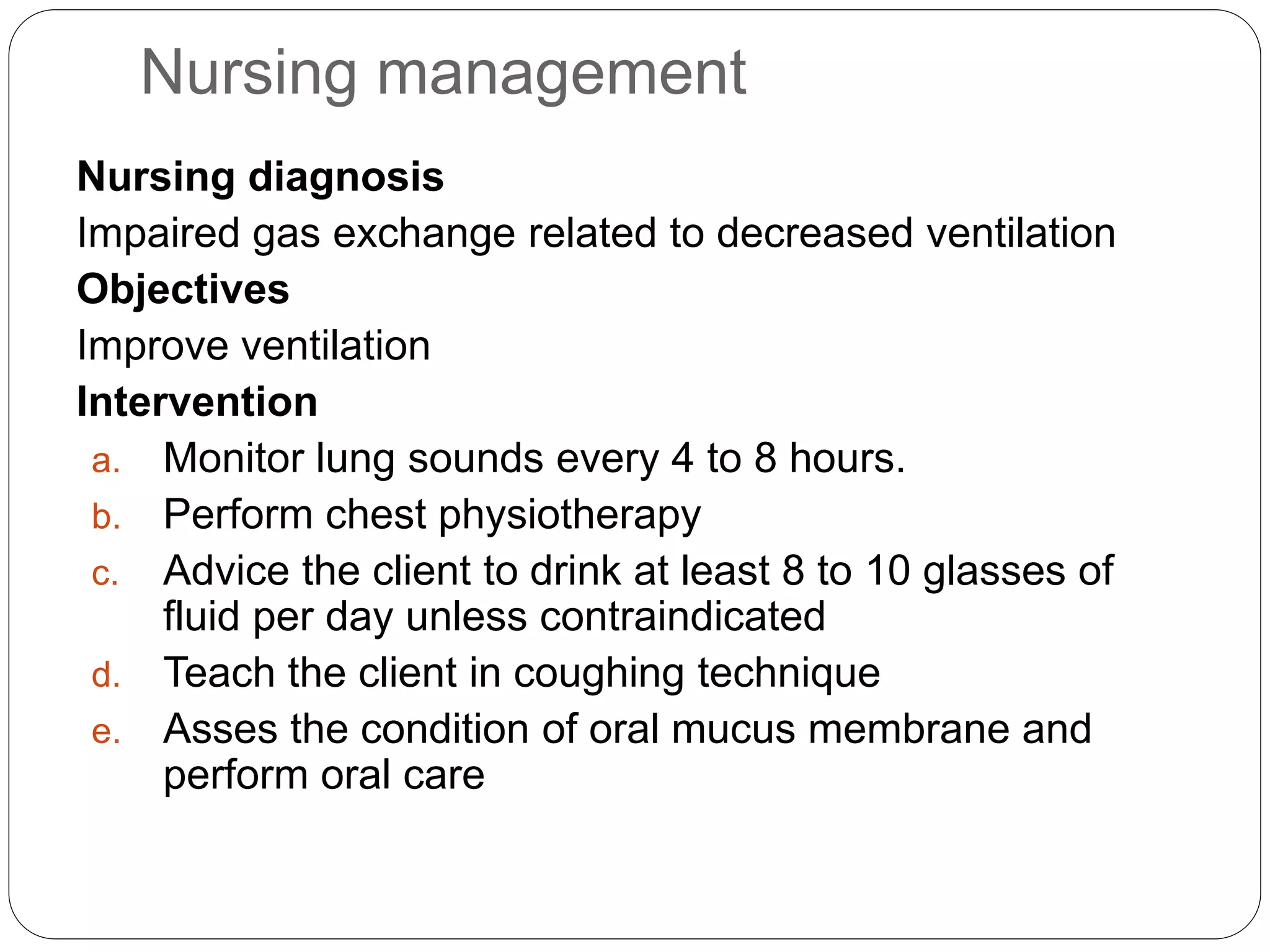 Nursing management
Nursing diagnosis
Impaired gas exchange related to decreased ventilation
Objectives
Improve ventilation
Intervention
a. Monitor lung sounds every 4 to 8 hours.
b. Perform chest physiotherapy
c. Advice the client to drink at least 8 to 10 glasses of
fluid per day unless contraindicated
d. Teach the client in coughing technique
e. Asses the condition of oral mucus membrane and
perform oral care
 