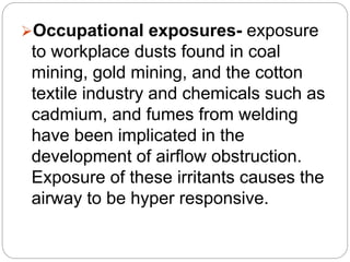Occupational exposures- exposure
to workplace dusts found in coal
mining, gold mining, and the cotton
textile industry and chemicals such as
cadmium, and fumes from welding
have been implicated in the
development of airflow obstruction.
Exposure of these irritants causes the
airway to be hyper responsive.
 