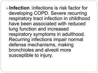 Infection :infections is risk factor for
developing COPD. Severe recurring
respiratory tract infection in childhood
have been associated with reduced
lung function and increased
respiratory symptoms in adulthood.
Recurring infections impair normal
defense mechanisms, making
bronchioles and alveoli more
susceptible to injury.
 