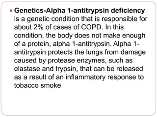  Genetics-Alpha 1-antitrypsin deficiency
is a genetic condition that is responsible for
about 2% of cases of COPD. In this
condition, the body does not make enough
of a protein, alpha 1-antitrypsin. Alpha 1-
antitrypsin protects the lungs from damage
caused by protease enzymes, such as
elastase and trypsin, that can be released
as a result of an inflammatory response to
tobacco smoke
 