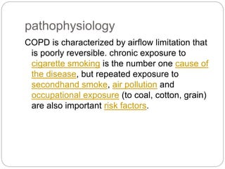 pathophysiology
COPD is characterized by airflow limitation that
is poorly reversible. chronic exposure to
cigarette smoking is the number one cause of
the disease, but repeated exposure to
secondhand smoke, air pollution and
occupational exposure (to coal, cotton, grain)
are also important risk factors.
 