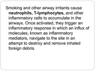 Smoking and other airway irritants cause
neutrophils, T-lymphocytes, and other
inflammatory cells to accumulate in the
airways. Once activated, they trigger an
inflammatory response in which an influx of
molecules, known as inflammatory
mediators, navigate to the site in an
attempt to destroy and remove inhaled
foreign debris.
 
