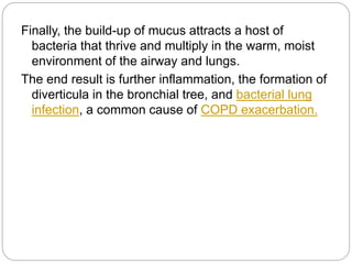 Finally, the build-up of mucus attracts a host of
bacteria that thrive and multiply in the warm, moist
environment of the airway and lungs.
The end result is further inflammation, the formation of
diverticula in the bronchial tree, and bacterial lung
infection, a common cause of COPD exacerbation.
 