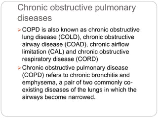 Chronic obstructive pulmonary
diseases
COPD is also known as chronic obstructive
lung disease (COLD), chronic obstructive
airway disease (COAD), chronic airflow
limitation (CAL) and chronic obstructive
respiratory disease (CORD)
Chronic obstructive pulmonary disease
(COPD) refers to chronic bronchitis and
emphysema, a pair of two commonly co-
existing diseases of the lungs in which the
airways become narrowed.
 