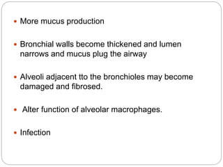  More mucus production
 Bronchial walls become thickened and lumen
narrows and mucus plug the airway
 Alveoli adjacent tto the bronchioles may become
damaged and fibrosed.
 Alter function of alveolar macrophages.
 Infection
 